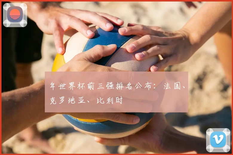 年世界杯前三强排名公布：法国、克罗地亚、比利时