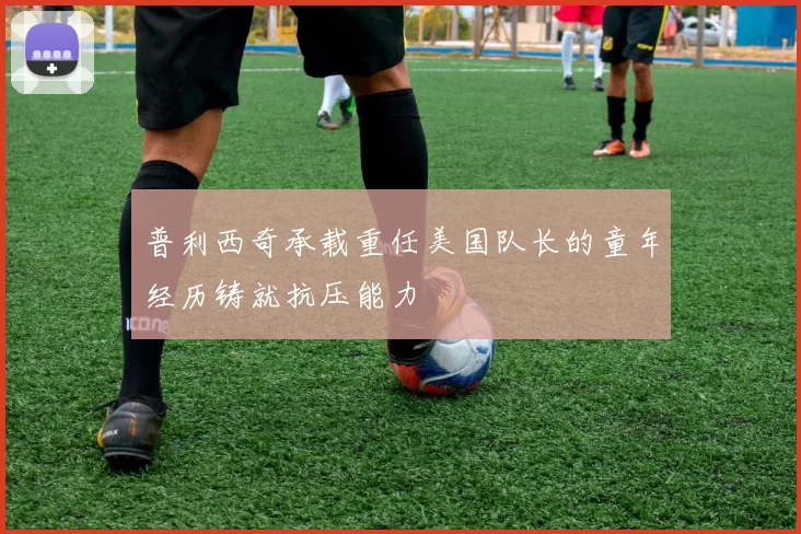 普利西奇承载重任美国队长的童年经历铸就抗压能力