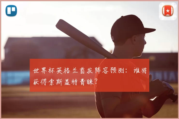 世界杯英格兰首发阵容预测:谁将获得索斯盖特青睐?
