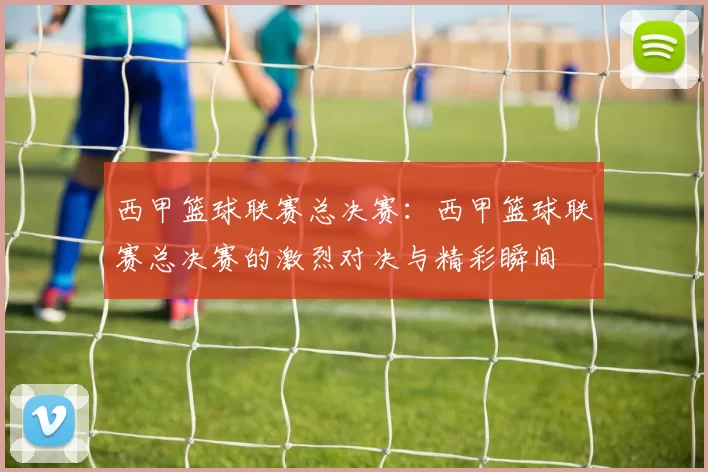 西甲篮球联赛总决赛:西甲篮球联赛总决赛的激烈对决与精彩瞬间