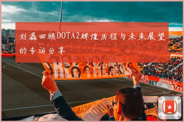 刘磊回顾DOTA2辉煌历程与未来展望的专访分享