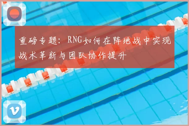 重磅专题:RNG如何在阵地战中实现战术革新与团队协作提升