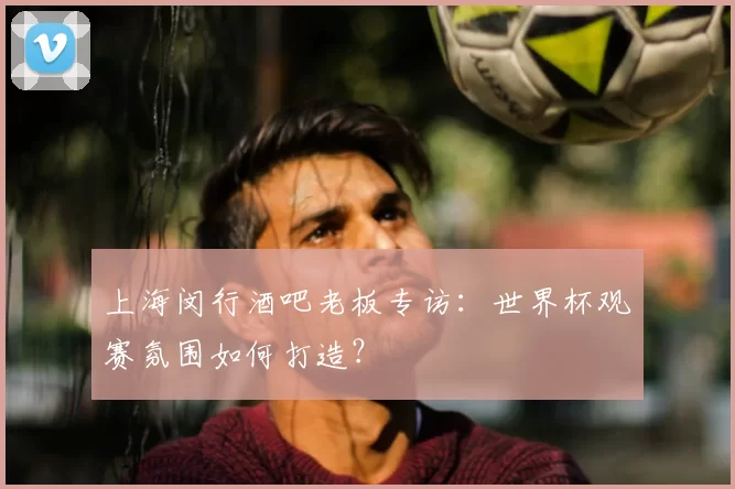 上海闵行酒吧老板专访：世界杯观赛氛围如何打造？