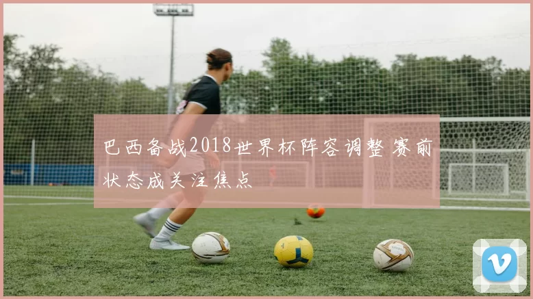 巴西备战2018世界杯阵容调整 赛前状态成关注焦点