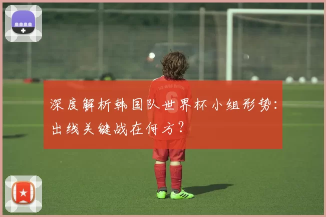 深度解析韩国队世界杯小组形势：出线关键战在何方？