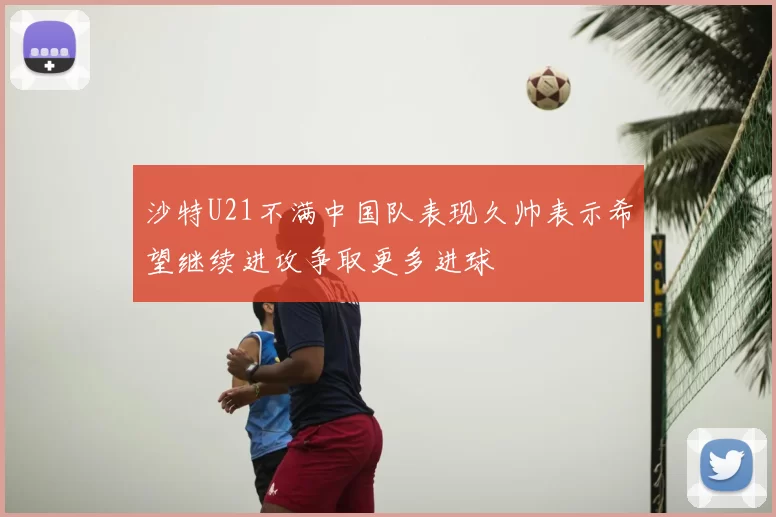 沙特U21不满中国队表现久帅表示希望继续进攻争取更多进球