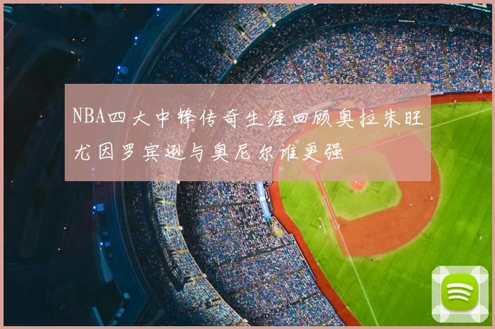 NBA四大中锋传奇生涯回顾奥拉朱旺尤因罗宾逊与奥尼尔谁更强