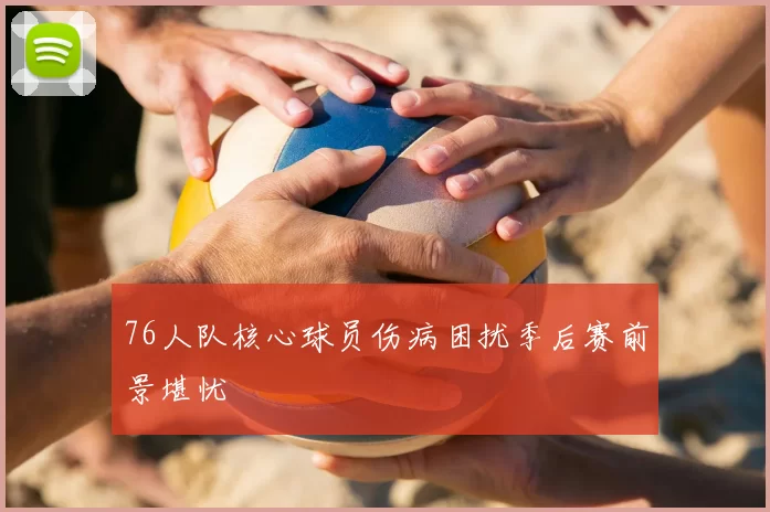 76人队核心球员伤病困扰季后赛前景堪忧