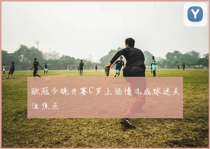 欧冠今晚开赛C罗上场情况成球迷关注焦点