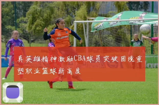 真英雄精神激励CBA球员突破困境重塑职业篮球新高度