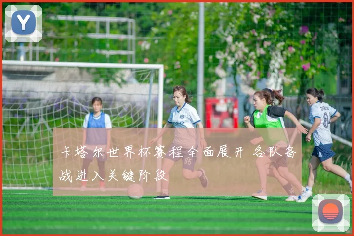卡塔尔世界杯赛程全面展开 各队备战进入关键阶段