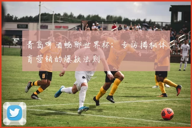 青岛啤酒畅聊世界杯:专访揭秘体育营销的爆款法则