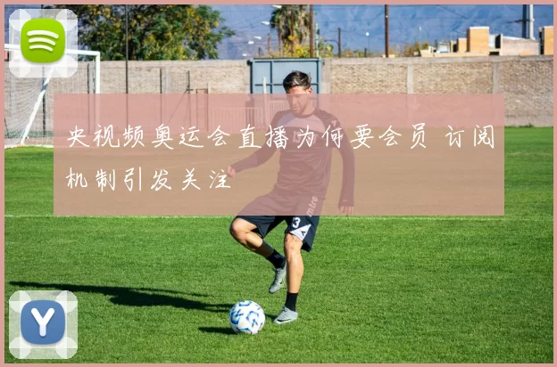 央视频奥运会直播为何要会员 订阅机制引发关注