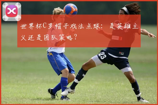 世界杯C罗帽子戏法点球：是英雄主义还是团队策略？