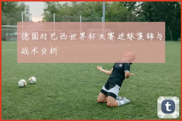 德国对巴西世界杯决赛进球集锦与战术分析