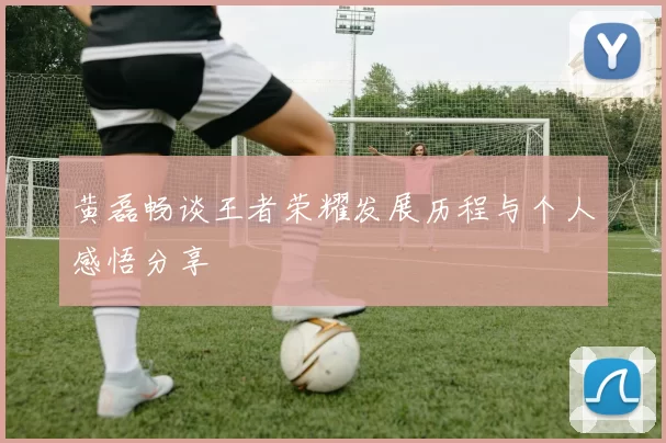 黄磊畅谈王者荣耀发展历程与个人感悟分享