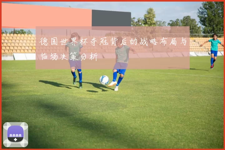 德国世界杯夺冠背后的战略布局与临场决策分析