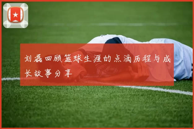 刘磊回顾篮球生涯的点滴历程与成长故事分享