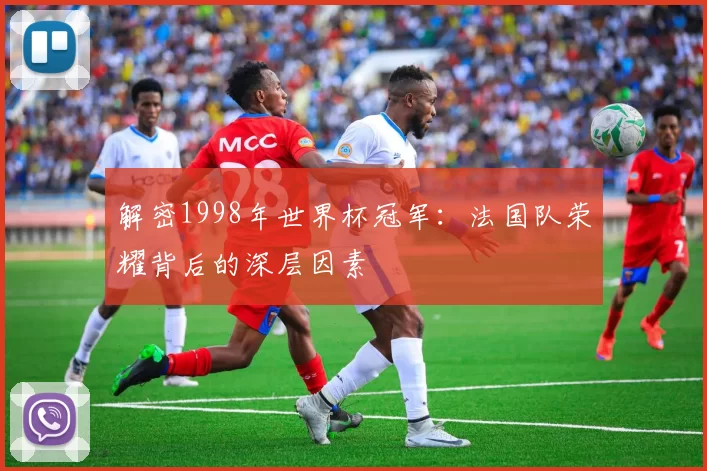 解密1998年世界杯冠军:法国队荣耀背后的深层因素