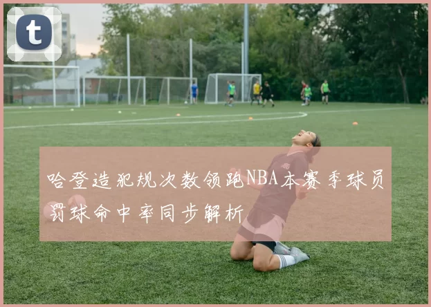 哈登造犯规次数领跑NBA本赛季球员罚球命中率同步解析