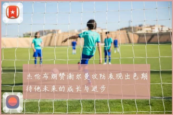 杰伦布朗赞谢尔曼攻防表现出色期待他未来的成长与进步