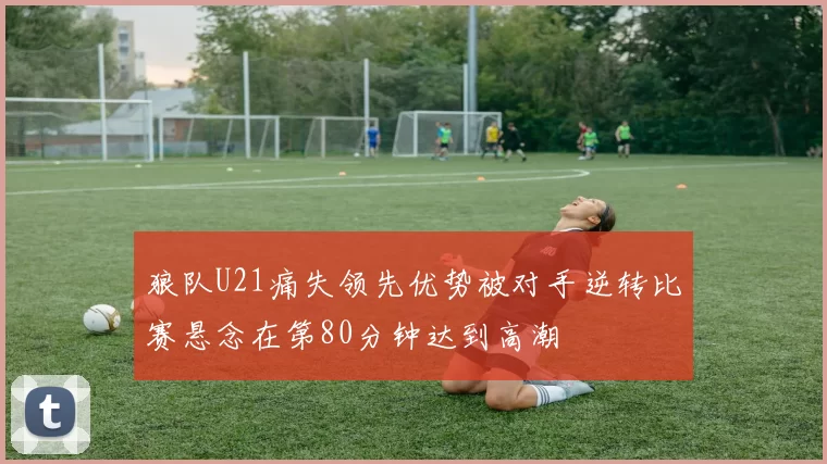 狼队U21痛失领先优势被对手逆转比赛悬念在第80分钟达到高潮