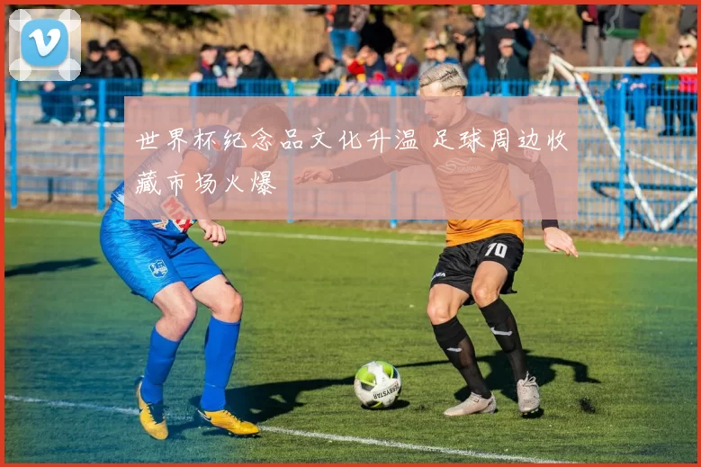 世界杯纪念品文化升温 足球周边收藏市场火爆