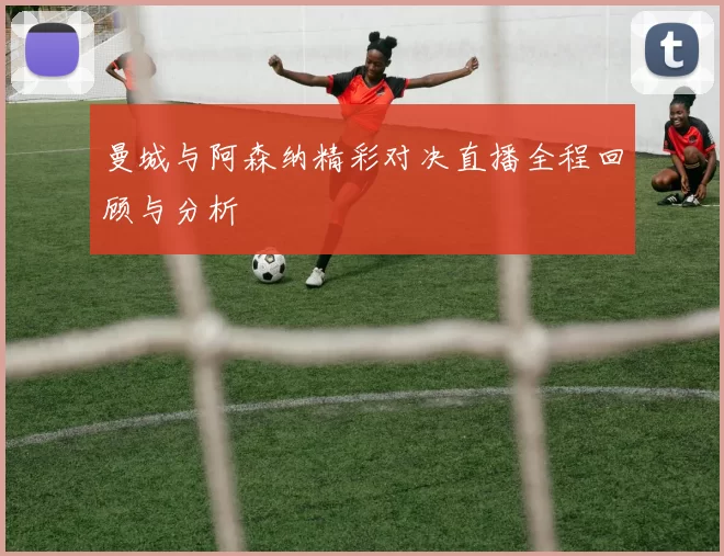 曼城与阿森纳精彩对决直播全程回顾与分析