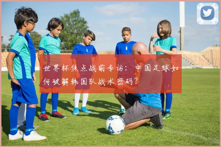 世界杯焦点战前专访：中国足球如何破解韩国队战术密码？