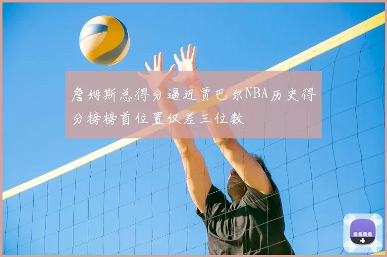 詹姆斯总得分逼近贾巴尔NBA历史得分榜榜首位置仅差三位数