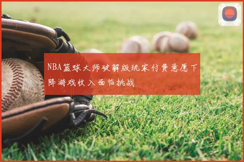 NBA篮球大师破解版玩家付费意愿下降游戏收入面临挑战