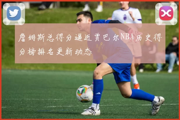 詹姆斯总得分逼近贾巴尔NBA历史得分榜排名更新动态