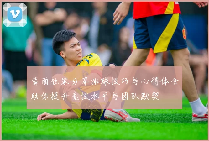 黄丽独家分享排球技巧与心得体会助你提升竞技水平与团队默契