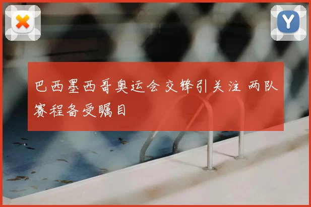 巴西墨西哥奥运会交锋引关注 两队赛程备受瞩目