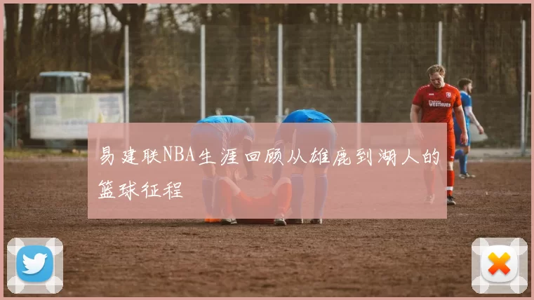 易建联NBA生涯回顾从雄鹿到湖人的篮球征程