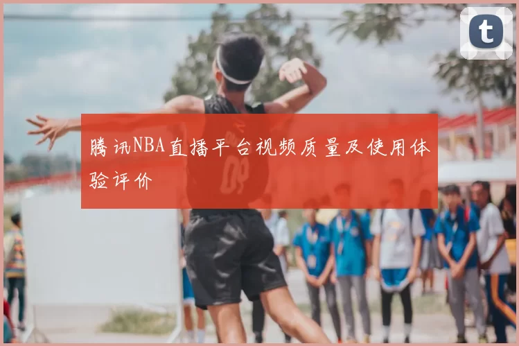腾讯NBA直播平台视频质量及使用体验评价