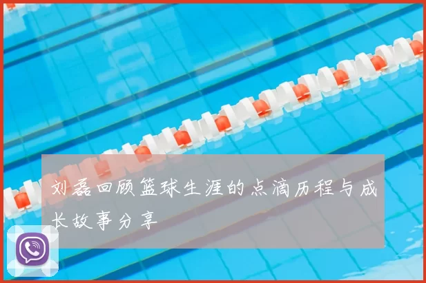 刘磊回顾篮球生涯的点滴历程与成长故事分享