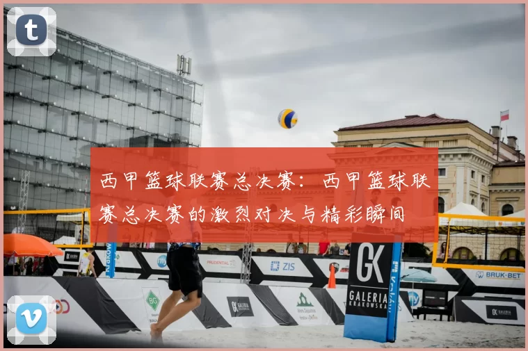 西甲篮球联赛总决赛:西甲篮球联赛总决赛的激烈对决与精彩瞬间