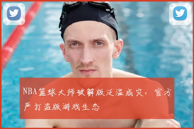 NBA篮球大师破解版泛滥成灾，官方严打盗版游戏生态
