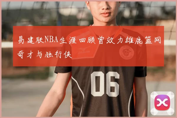 易建联NBA生涯回顾曾效力雄鹿篮网奇才与独行侠