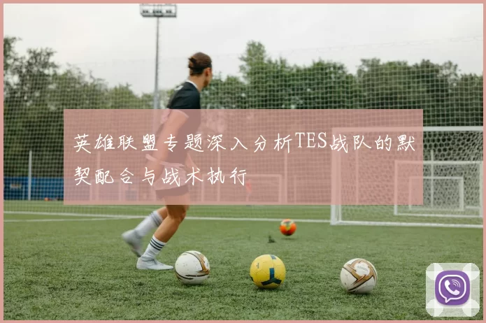英雄联盟专题深入分析TES战队的默契配合与战术执行